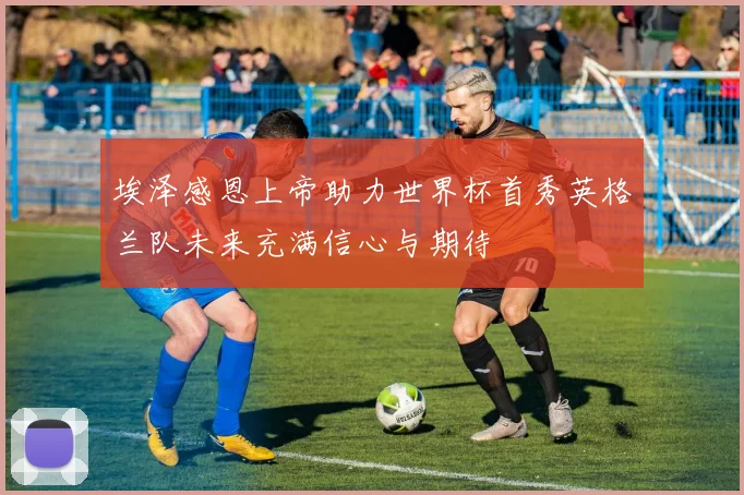 埃泽感恩上帝助力世界杯首秀英格兰队未来充满信心与期待