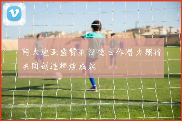 阿夫迪亚盛赞利拉德合作潜力期待共同创造辉煌成就