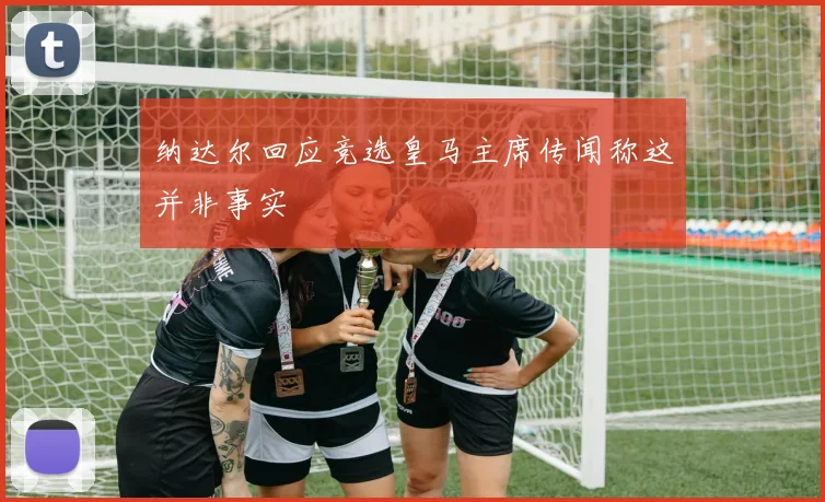 纳达尔回应竞选皇马主席传闻称这并非事实
