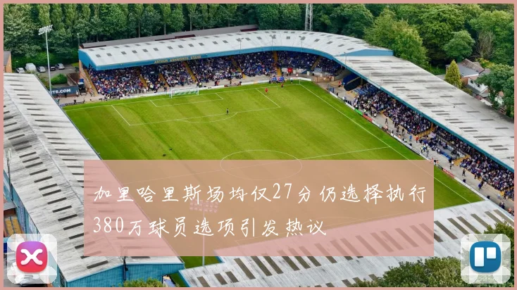 加里哈里斯场均仅27分仍选择执行380万球员选项引发热议