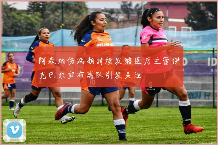 阿森纳伤病潮持续发酵医疗主管伊克巴尔宣布离队引发关注