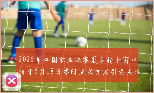 2026年中国职业联赛夏季转会窗口将于6月18日零时正式开启引发关注