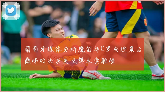 葡萄牙媒体分析魔笛与C罗或迎最后巅峰对决历史交锋未尝胜绩