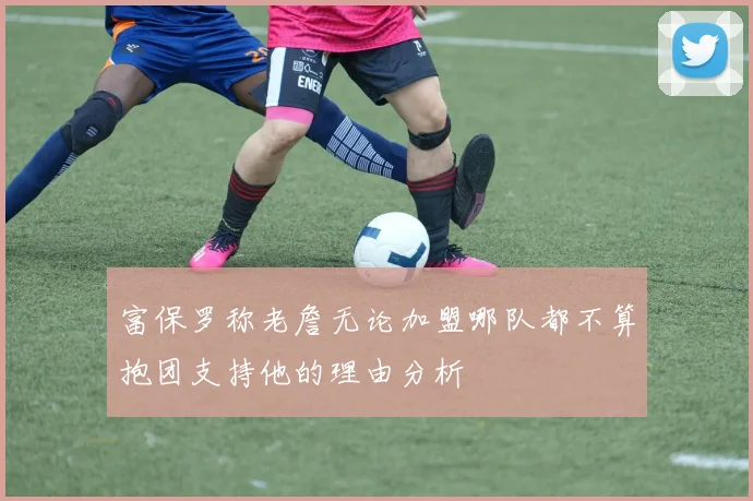 富保罗称老詹无论加盟哪队都不算抱团支持他的理由分析