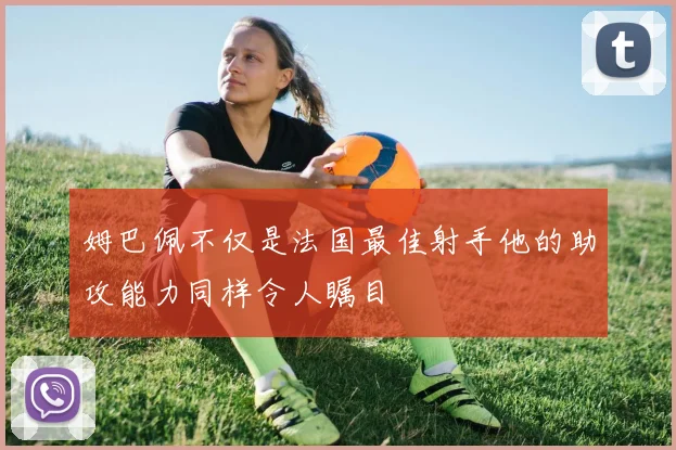 姆巴佩不仅是法国最佳射手他的助攻能力同样令人瞩目