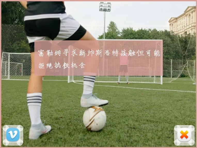 富勒姆寻求新帅斯洛特接触但可能拒绝执教机会