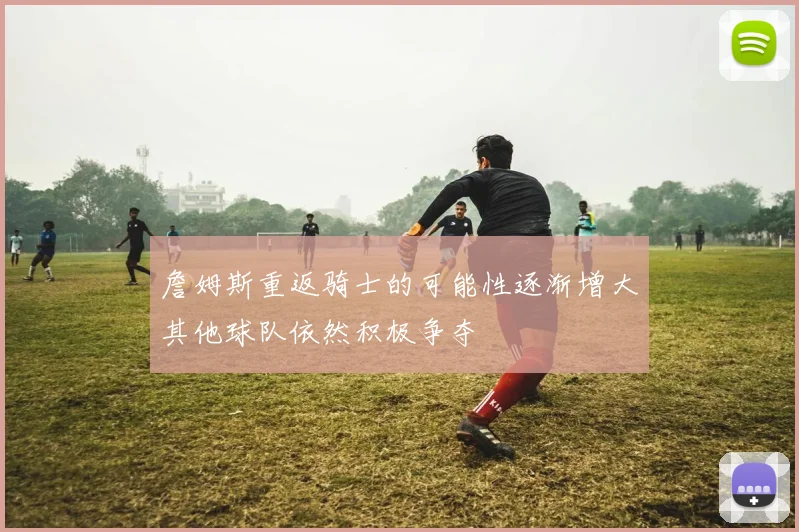 詹姆斯重返骑士的可能性逐渐增大其他球队依然积极争夺