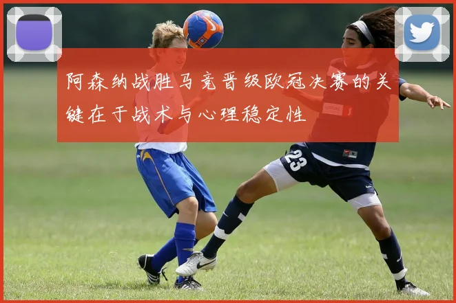 阿森纳战胜马竞晋级欧冠决赛的关键在于战术与心理稳定性