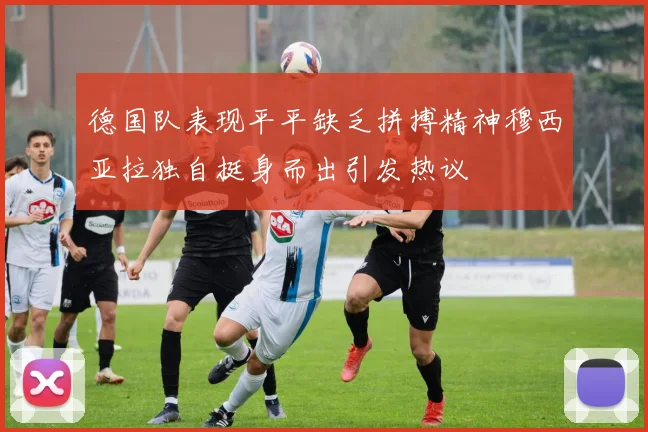 德国队表现平平缺乏拼搏精神穆西亚拉独自挺身而出引发热议