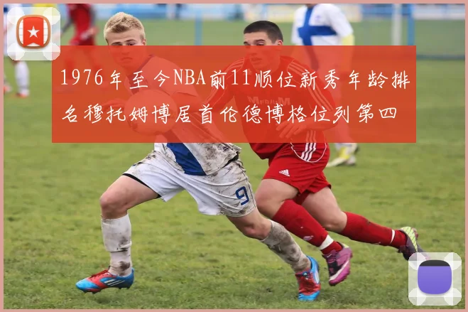1976年至今NBA前11顺位新秀年龄排名穆托姆博居首伦德博格位列第四