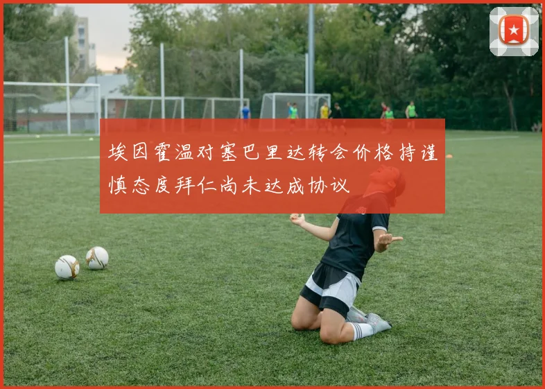 埃因霍温对塞巴里达转会价格持谨慎态度拜仁尚未达成协议