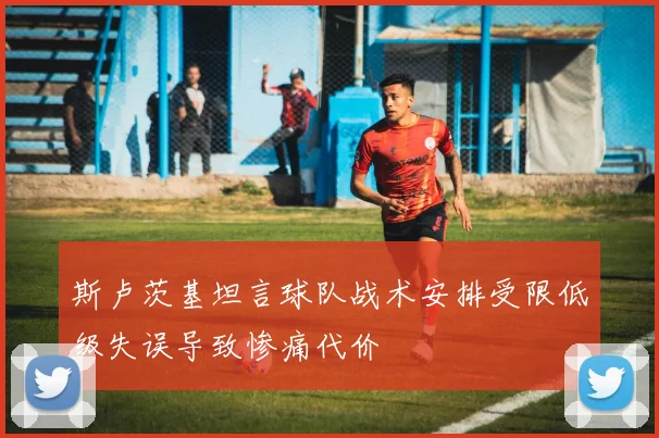 斯卢茨基坦言球队战术安排受限低级失误导致惨痛代价