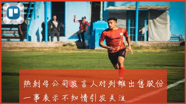 热刺母公司发言人对列维出售股份一事表示不知情引发关注