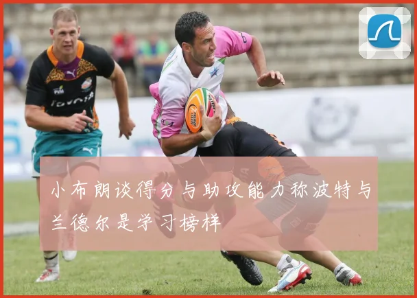 小布朗谈得分与助攻能力称波特与兰德尔是学习榜样