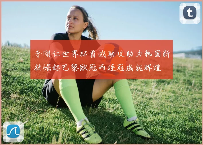 李刚仁世界杯首战助攻助力韩国新核崛起巴黎欧冠两连冠成就辉煌