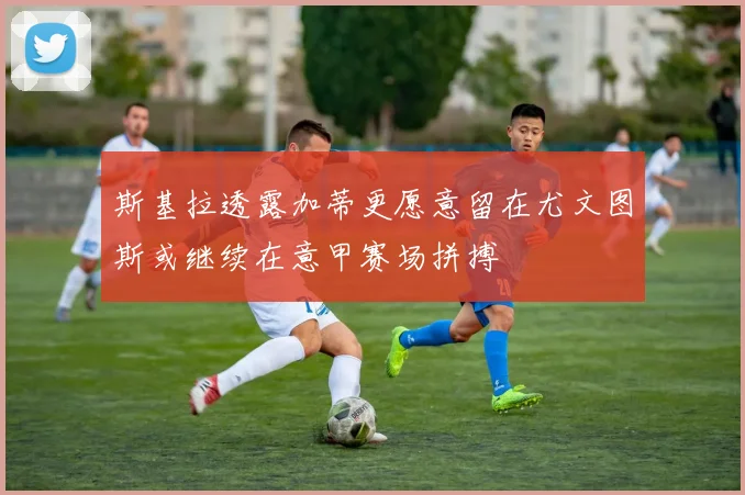 斯基拉透露加蒂更愿意留在尤文图斯或继续在意甲赛场拼搏