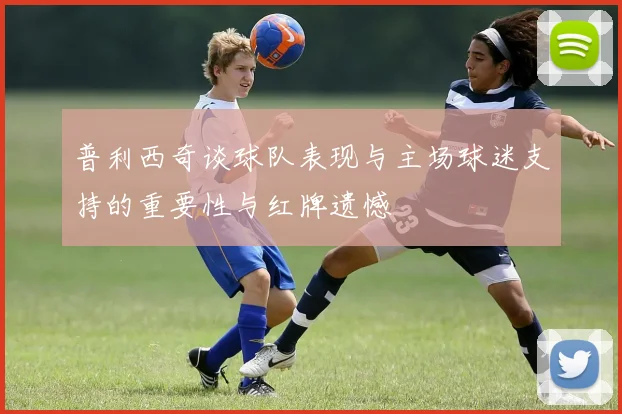 普利西奇谈球队表现与主场球迷支持的重要性与红牌遗憾