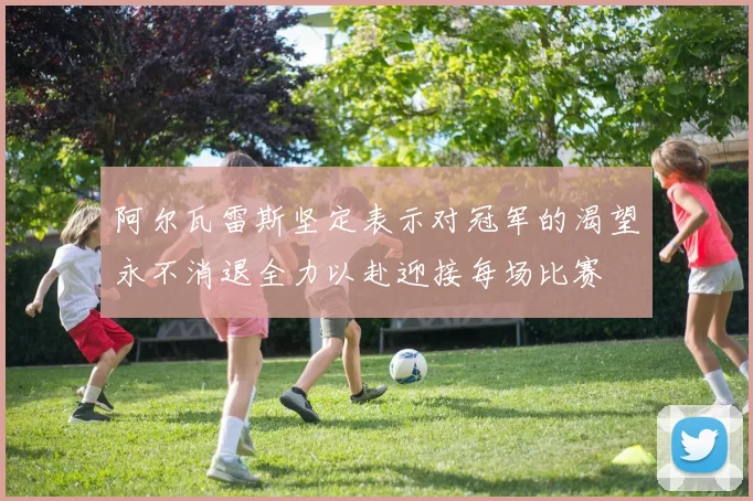 阿尔瓦雷斯坚定表示对冠军的渴望永不消退全力以赴迎接每场比赛
