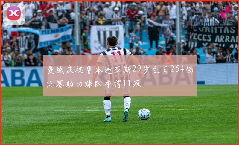 曼城庆祝鲁本迪亚斯29岁生日254场比赛助力球队夺得11冠