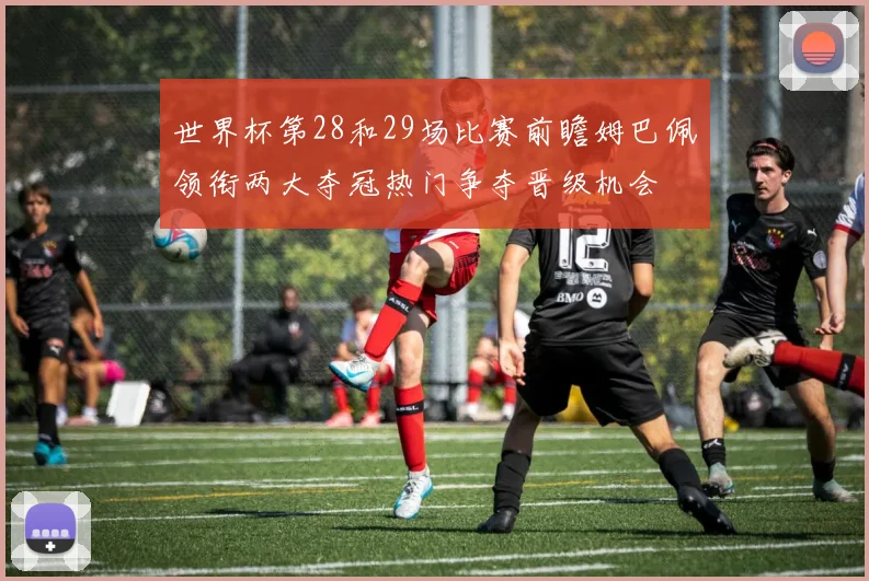 世界杯第28和29场比赛前瞻姆巴佩领衔两大夺冠热门争夺晋级机会