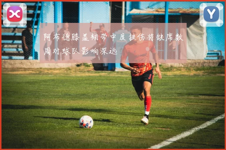 阿布德膝盖韧带中度扭伤将缺席数周对球队影响深远