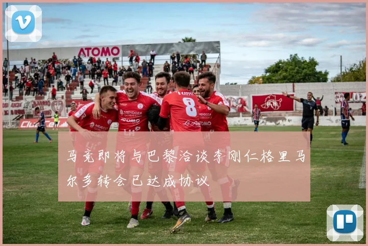 马竞即将与巴黎洽谈李刚仁格里马尔多转会已达成协议
