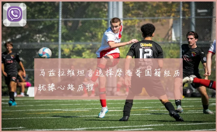 马兹拉维坦言选择摩洛哥国籍经历犹豫心路历程