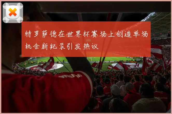 特罗萨德在世界杯赛场上创造单场机会新纪录引发热议