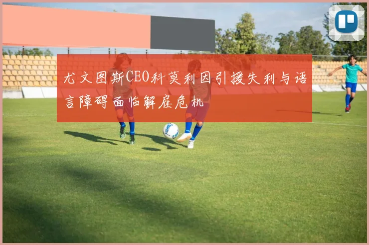 尤文图斯CEO科莫利因引援失利与语言障碍面临解雇危机